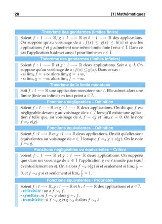 28 [1] Mathématiques 
Théorème des gendarmes (limites finies) 
Soient f : I −→ R, g : I −→ R et h : I −→ R des applications. 
On suppose qu’au voisinage de a : f (x) ≤ g(x) ≤ h(x) et que les 
applications f et g admettent une même limite finie l en a ∈ I. Dans ce 
cas l’application h admet aussi l pour limite en a ∈ I. 
Théorème des gendarmes (limites infinies) 
Soient f : I −→ R et g : I −→ R deux applications. Soit a ∈ I. On 
suppose qu’au voisinage de a : f (x) ≤ g(x). Dans ce cas : 
- si lima f = +∞ alors lima g = +∞, 
- si lima g = −∞ alors lima f = −∞. 
Théorème de la limite monotone 
Soit f : I −→ R une application monotone sur I. Elle admet alors une 
limite (finie ou infinie) en tout point a ∈ I. 
Fonctions négligeables – Définition 
Soient f : I −→ R et g : I −→ R deux applications. On dit que f est 
négligeable devant g au voisinage de a ∈ I lorsqu’il existe une aplica-tion 
ǫ telle que, au voisinage de a, f = ǫ g et lima ǫ = 0. On le note 
f =a o(g). 
Fonctions équivalentes – Définition 
Soient f : I −→ R et g : I −→ R deux applications. On dit qu’elles sont 
équivalentes au voisinage de a ∈ I lorsque f =a g + o(g). On le note 
f ∼a g. 
Fonctions négligeables ou équivalentes – Critère 
Soient f : I −→ R et g : I −→ R deux applications. On suppose 
que dans un voisinage de a ∈ I l’application g ne s’annule pas (sauf 
éventuellement en a). On a alors f =a o(g) si et seulement si lima 
f 
g = 
0, et f ∼a g si et seulement si lima 
f 
g = 1. 
Fonctions équivalentes - Propriétés 
Soient f : I −→ R, g : I −→ R et h : I −→ R des applications et a ∈ I. 
- réfléxivité : on a f ∼a f . 
- symétrie : si f ∼a g alors g ∼a f . 
- transitivité : si f ∼a g et g ∼a h alors f ∼a h. 
 