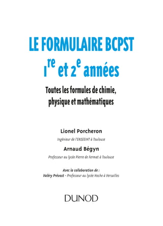 LE FORMULAIRE BCPST 
1re et 2e années 
Toutes les formules de chimie, 
physique et mathématiques 
Lionel Porcheron 
Ingénieur de l’ENSEEIHT à Toulouse 
Arnaud Bégyn 
Professeur au lycée Pierre de Fermat à Toulouse 
Avec la collaboration de : 
Valéry Prévost - Professeur au lycée Hoche à Versailles 
 