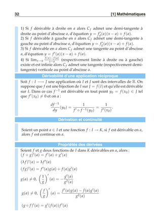 32 [1] Mathématiques 
1) Si f dérivable à droite en a alors C f admet une demi-tangente à 
droite au point d’abscisse a, d’équation y = f ′d (a)(x − a) + f (a). 
2) Si f dérivable à gauche en a alors C f admet une demi-tangente à 
gauche au point d’abscisse a, d’équation y = fg′ (a)(x − a) + f (a). 
3) Si f dérivable en a alors C f admet une tangente au point d’abscisse 
a, d’équation y = f ′(a)(x − a) + f (a). 
4) Si limx→a 
f (x)− f (a) 
x−a (respectivement limite à droite ou à gauche) 
existe et est infinie alors C f admet une tangente (respectivement demi-tangente) 
verticale au point d’abscisse a. 
Dérivabilité d’une application réciproque 
Soit f : I −→ J une application où I et J sont des intervalles de R. On 
suppose que f est une bijection de I sur J = f (I) et qu’elle est dérivable 
sur I. Dans ce cas f −1 est dérivable en tout point y0 = f (x0) ∈ J tel 
que f ′(x0 )-= 0 et on a : 
d f −1 
dy 
(y0) = 
1 
f ′ ◦ f −1(y0) 
= 
1 
f ′(x0 ) 
. 
Dérivation et continuité 
Soient un point a ∈ I et une fonction f : I → K, si f est dérivable en a, 
alors f est continue en a. 
Propriétés des dérivées 
Soient f et g deux fonctions de I dans K dérivables en a, alors : 
( f + g)′(a) = f ′(a) + g′(a) 
(λ f )′(a) = λ f ′(a) 
( f g)′(a) = f ′(a)g(a) + f (a)g′(a) 
g(a)-= 0, 
 
1 
g 
# 
′ 
(a) = − 
g′(a) 
g2(a) 
g(a)-= 0, 
 
f 
g 
# 
′ 
(a) = 
f ′(a)g(a) − f (a)g′(a) 
g2(a) 
(g ◦ f )′(a) = g′( f (a)) f ′(a) 
 