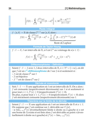 34 [1] Mathématiques 
,,,,, 
f (b) − 
n 
Σ 
k=0 
f (k) (a) 
k! 
(b − a)k 
,,,,, 
 M 
(b − a)n+1 
(n + 1)! 
Reste intégral 
f : [a, b] → R de classe Cn+1 sur [a, b] alors : 
f (b) = 
n 
Σ 
k=0 
f (k) (a) 
k! 
(b − a)k + 
1 
n! 
 b 
a 
(b − t)n f (n+1) (t) dt 
   
Reste de Laplace 
Formule de Taylor-Young 
f : I → E, I un intervalle de R, si f est Cn au voisinage de a(a ∈ I) : 
f (x) = 
n 
Σ 
k=0 
f (k) (a) 
k! 
(x − a)k + o 
x→a 
((x − a)n ) 
Difféomorphisme – Définition 
Soient f : I → J avec I, J deux intervalles de R, n ∈ N∗ ∪ {+∞}, on dit 
que f est un Ck -difféomorphisme de I sur J si et seulement si : 
– f est de classe Ck sur I 
– f est bijective 
– f −1 est de classe Ck sur J 
Dérivée et monotonie 
Soit f : I −→ R une application où I est un intervalle de R. On a alors : 
f est croissante (respectivement décroissante) sur I si et seulement si 
pour tout x ∈ I, f ′(x) ≥ 0 (respectivement f ′(x) ≤ 0). 
De plus, si pour tout x ∈ I, f ′(x)  0 (respectivement f ′(x)  0) alors 
f est strictement croissante (respectivement décroissante) sur I. 
Théorème sur la limite de la dérivée 
Soient f : I −→ R une application où I est un intervalle de R et a ∈ I. 
On suppose que f est continue sur I, dérivable sur I{a}. 
- si limx→a f ′(x) (éventuellement limite à droite ou à gauche si a est 
une borne de I) existe et est finie alors f est dérivable au point a (éven-tuellement 
à droite ou à gauche) et f ′(a) = limx→a f ′(x). 
 