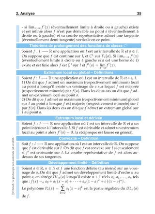 2. Analyse 35 
- si limx→a f ′(x) (éventuellement limite à droite ou à gauche) existe 
et est infinie alors f n’est pas dérivable au point a (éventuellement à 
droite ou à gauche) et sa courbe représentative admet une tangente 
(éventuellement demi-tangente) verticale en ce point. 
Théorème de prolongement des fonctions de classe C1 
Soient f : I −→ R une application où I est un intervalle de R et a ∈ I. 
On suppose que f est continue sur I, et C1 sur I{a}. Si limx→a f ′(x) 
(éventuellement limite à droite ou à gauche si a est une borne de I) 
existe et est finie alors f est C1 sur I et f ′(a) = lim 
x→a 
f ′(x). 
Extremum local ou global – Définitions 
Soient f : I −→ R une application où I est un intervalle de R et a ∈ I. 
1) On dit que f admet un maximum (respectivement minimum) local 
au point a lorsqu’il existe un voisinage de a sur lequel f est majorée 
(respectivement minorée) par f (a). Dans les deux cas on dit que f ad-met 
un extremum local au point a. 
2) On dit que f admet un maximum (respectivement minimum) global 
sur I au point a lorsque f est majorée (respectivement minorée) sur I 
par f (a). Dans les deux cas on dit que f admet un extremum global sur 
I au point a. 
Extremum local et dérivée 
Soient f : I −→ R une application où I est un intervalle de R et a un 
point intérieur à l’intervalle I. Si f est dérivable et admet un extremum 
local au point a alors f ′(a) = 0 ; la réciproque est fausse en général. 
Convexité – Définition 
Soit f : I −→ R une application où I est un intervalle de R. On suppose 
que f est dérivable sur I. On dit que f est convexe sur I si et seulement 
si f ′ est croissante sur I. La courbe représentative de f est alors au-dessus 
de ses tangentes. 
Développement limité – Définition 
Soient a ∈ R, n ∈ N et f une fonction définie (au moins) sur un voisi-nage 
de a. On dit que f admet un développement limité d’ordre n au 
point a, en abrégé DLn (a) lorsqu’il existe n + 1 réels a0 , a1, . . . , an tels 
que : f (x) =a a0 + a1 (x − a) + · · · + an (x − a)n + o ((x − a)n ) . 
Le polynôme Pn (x) = 
n 
Σ 
k=0 
ak (x − a)k est la partie régulière du DLn (a) 
de f . 
c Dunod. La photocopie non autorisée est un délit. 
 