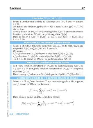 2. Analyse 37 
Lien entre DLn (a) et DLn (0) 
Soient f une fonction définie au voisinage de a (a ∈ R ou a = ±∞) et 
n ∈ N. 
On définit une fonction g par g(h) = f (a + h) si a ∈ R et g(h) = f (1/h) 
si a = ±∞. 
Alors f admet un DLn (a) de partie régulière Pn (x) si et seulement si la 
fonction g admet un DLn (0) de partie régulière Qn (x). 
Dans ce cas on a Pn (x) = Qn (x − a) si a ∈ R et Pn (x) = Qn (1/x) si 
a = ± + ∞. 
Opérations sur les développements limités 
Soient f et g deux fonctions admettant un DLn (a) de partie régulière 
respective Pn (x) et Qn (x), où a ∈ R et n ∈ N. 
On a alors : 
- f + g admet un DLn (a) de partie régulière  
Pn (x) + Qn (x)  
; 
- f g admet un DLn (a) de partie régulière Tn 
Pn (x)Qn (x) 
; 
- si λ ∈ R, λ f admet un DLn (a) de partie régulière λ Pn (x). 
Composition de développements limités 
Soit f une fonction admettant un DLn (a) de partie régulière  
Pn (x), où 
a ∈ R et n ∈ N. Soit g une fonction admettant un DLn 
f (a) 
 
de partie 
régulière Qn (x). 
Dans ce cas g ◦ f admet un DLn (a) de partie régulière Tn 
 
Qn ◦ Pn (x) 
 
. 
Développement limité de f à partir de celui de sa dérivée 
Soient a ∈ R et f une fonction C1 sur un voisinage de a. On suppose 
que f ′ admet un DLn (a) de la forme : 
f ′(x) =a 
n 
Σ 
k=0 
ak (x − a)k + o ((x − a)n ) 
Dans ce cas f admet un DLn+1(a) de la forme : 
f (x) =a f (a) + 
n 
Σ 
k=0 
ak 
k + 1 
(x − a)k+1 + o 
 
(x − a)n+1 
  
2.6 Intégration 
c Dunod. La photocopie non autorisée est un délit. 
 