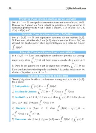 38 [1] Mathématiques 
Primitives d’une fonction continue sur un intervalle 
Soit f : I −→ R une application continue sur un intervalle de I de R. 
Dans ce cas f admet sur I une infinité de primitives. De plus, si F et G 
sont deux primitives de f sur I, alors il existe C ∈ R tel que : ∀x ∈ I, 
F(x) = G(x) + C. 
Intégrale d’une fonction continue – Définition 
Soit f : [a, b] −→ R une application continue sur un segment [a, b]. 
Si F est une primitive de f sur [a, b] alors le nombre F(b) − F(a) ne 
dépend pas du choix de F, et est appelé intégrale de f entre a et b, noté 
 b 
a 
f (t) dt. 
Intégrale d’une fonction continue – Interprétation 
Si f : [a, b] −→ R est une application continue et positive sur un seg-ment 
[a, b], alors 
 b 
a 
f (t) dt est l’aire sous la courbe de f entre a et 
b. Dans le cas général où f est de signe non constant, 
 b 
a 
f (t) dt est 
l’aire du domaine délimité par la courbe de f , l’axe des abscisses et les 
droites d’équation x = a et x = b. 
Propriétés élémentaires de l’intégrale 
Soient f et g deux fonctions continues sur un segment [a, b] et c ∈ [a, b]. 
On a alors : 
 a 
1) Antisymétrie : 
b 
f (t) dt = − 
 b 
a 
f (t) dt 
2) Relation de Chasles : 
 b 
a 
f (t) dt = 
 c 
a 
f (t) dt + 
 b 
c 
f (t) dt 
3) Positivité : si a ≤ b et f ≥ 0 sur [a, b] alors 
 b 
a 
f (t) dt ≥ 0. De plus si 
∃c ∈ [a, b] ; f (c)-= 0 alors 
 b 
a 
f (t) dt  0. 
4) Linéarité : si (λ, μ ) ∈ R2 alors 
 b 
a 
 
λ f (t) + μ g(t) 
 
dt = 
λ 
 b 
a 
f (t) dt + μ 
 b 
a 
g(t) dt. 
5) Croissance : si a ≤ b et f ≤ g sur [a, b] alors 
 b 
a 
f (t) dt ≤ 
 b 
a 
g(t) dt 
 