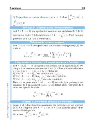 2. Analyse 39 
6) Majoration en valeur absolue : si a ≤ b alors 
---- 
 b 
a 
f (t) dt 
---- 
≤  b 
a | f (t)| dt 
Primitives et intégrales d’une fonction continue 
Soit f : I −→ R une application continue sur  un intervalle I de R. 
x 
Alors pour tout a ∈ I, l’application x ∈ I)−→ 
a 
f (t) dt est l’unique 
primitive de f sur I qui s’annule en a. 
Théorème de la valeur moyenne 
Soit f : [a, b] −→ R une application continue sur un segment [a, b]. On 
a alors : 
1 
b − a 
 b 
a 
f (t) dt = lim 
n→+∞ 
1 
n 
n−1 
Σ 
k=0 
f 
 
a + k 
b − a 
n 
# 
. 
Intégrale d’une fonction continue par morceaux – Définition 
Soit f : [a, b] −→ R une application définie sur un segment [a, b]. On 
dit que f est continue par morceaux sur [a, b] lorsqu’il existe des réels 
a = x0  x1  · · ·  xn−1  xn = b tels que : 
1) ∀i ∈ {0, . . . , n − 1}, f est continue sur ]xi , xi+1[, 
2) ∀i ∈ {0, . . . , n − 1}, limx→x+ 
f (x) existe et est finie, 
i 
3) ∀i ∈ {1, . . . , n}, limx→x−i 
f (x) existe et est finie. 
Dans ce cas, pour tout i ∈ {0, . . . , n − 1}, on note φi le prolongement 
continue de f au segment [xi , xi+1]. On définit alors l’intégrale de f 
entre a et b par la formule : 
 b 
a 
f (t) dt = 
n−1 
Σ 
i=0 
 xi+1 
xi 
φi (t) dt. 
Intégrale d’une fonction continue par morceaux 
Soient f et g deux fonctions continues par morceaux sur un segment 
[a, b]. On suppose que f = g sur [a, b] sauf éventuellement d’un 
nombre fini de points. 
 b 
On a alors : 
a 
f (t) dt = 
 b 
a 
g(t) dt. 
c Dunod. La photocopie non autorisée est un délit. 
 
