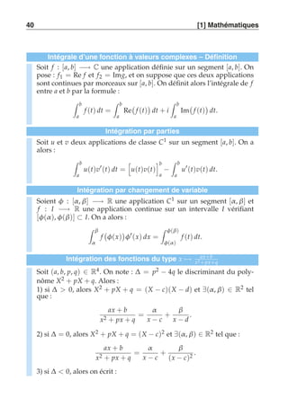 40 [1] Mathématiques 
Intégrale d’une fonction à valeurs complexes – Définition 
Soit f : [a, b] −→ C une application définie sur un segment [a, b]. On 
pose : f1 = Re f et f2 = Img, et on suppose que ces deux applications 
sont continues par morceaux sur [a, b]. On définit alors l’intégrale de f 
entre a et b par la formule : 
 b 
a 
f (t) dt = 
 b 
a 
Re 
 
f (t) 
 
dt + i 
 b 
a 
Im 
 
f (t) 
 
dt. 
Intégration par parties 
Soit u et v deux applications de classe C1 sur un segment [a, b]. On a 
alors : 
 b 
a 
u(t)v′(t) dt = 
 
u(t)v(t) 
b 
a − 
 b 
a 
u′(t)v(t) dt. 
Intégration par changement de variable 
Soient φ : [α , β] −→ R une application C1 sur un segment [α , β] et 
f : I −→ R une application continue sur un intervalle I vérifiant 
[φ(α ), φ(β)] ⊂ I. On a alors : 
 β 
α 
f 
 
φ(x) 
 
φ′(x) dx = 
 φ(β) 
φ(α ) 
f (t) dt. 
Intégration des fonctions du type x)→ ax+b 
x2 +px+q 
Soit (a, b, p, q) ∈ R4. On note : Δ = p2 − 4q le discriminant du poly-nôme 
X2 + pX + q. Alors : 
1) si Δ  0, alors X2 + pX + q = (X − c)(X − d) et ∃(α , β) ∈ R2 tel 
que : 
ax + b 
x2 + px + q 
= 
α 
x − c 
+ 
β 
x − d 
. 
2) si Δ = 0, alors X2 + pX + q = (X − c)2 et ∃(α , β) ∈ R2 tel que : 
ax + b 
x2 + px + q 
= 
α 
x − c 
+ 
β 
(x − c)2 . 
3) si Δ  0, alors on écrit : 
 