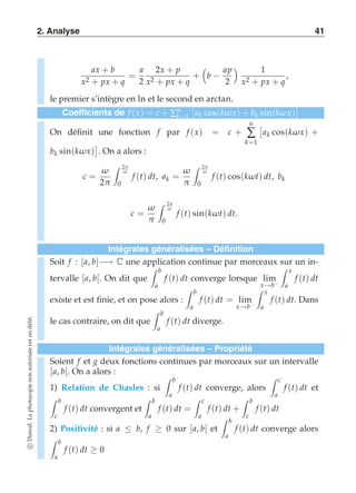 2. Analyse 41 
ax + b 
x2 + px + q 
= 
a 
2 
2x + p 
x2 + px + q 
+ 
 
b − 
ap 
2 
  1 
x2 + px + q 
, 
le premier s’intègre en ln et le second en arctan. 
Coefficients de f (x) = c + Σnk 
=1 
 
ak cos(kω x) + bk sin(kω x) 
 
On définit une fonction f par f (x) = c + 
n 
Σ 
k=1 
 
ak cos(kω x) + 
bk sin(kω x) 
 
. On a alors : 
c = 
ω 
2π 
 2π 
ω 
0 
f (t) dt, ak = 
ω 
π 
 2π 
ω 
0 
f (t) cos(kωt) dt, bk 
c = 
ω 
π 
 2π 
ω 
0 
f (t) sin(kωt) dt. 
Intégrales généralisées – Définition 
Soit f : [a, b[−→ C une application continue par morceaux sur un in-tervalle 
[a, b[. On dit que 
 b 
a 
f (t) dt converge lorsque lim 
x→b− 
 x 
a 
f (t) dt 
existe et est finie, et on pose alors : 
 b 
a 
f (t) dt = lim 
x→b− 
 x 
a 
f (t) dt. Dans 
le cas contraire, on dit que 
 b 
a 
f (t) dt diverge. 
Intégrales généralisées – Propriété 
Soient f et g deux fonctions continues par morceaux sur un intervalle 
[a, b[. On a alors : 
 b 
1) Relation de Chasles : si 
a 
f (t) dt converge, alors 
 c 
a 
f (t) dt et 
 b 
c 
f (t) dt convergent et 
 b 
a 
f (t) dt = 
 c 
a 
f (t) dt + 
 b 
c 
f (t) dt 
2) Positivité : si a ≤ b, f ≥ 0 sur [a, b[ et 
 b 
a 
f (t) dt converge alors 
 b 
a 
f (t) dt ≥ 0 
c Dunod. La photocopie non autorisée est un délit. 
 