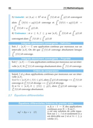 42 [1] Mathématiques 
3) Linéarité : si (λ, μ ) ∈ R2 et si 
 b 
a 
f (t) dt et 
 b 
a 
g(t) dt convergent 
alors 
 b 
a 
 
λ f (t) + μ g(t) 
 
dt converge et 
 b 
a 
 
λ f (t) + μ g(t) 
 
dt = 
λ 
 b 
a 
f (t) dt + μ 
 b 
a 
g(t) dt. 
4) Croissance : si a ≤ b, f ≤ g sur [a, b[, 
 b 
a 
f (t) dt et 
 b 
a 
g(t) dt 
convergent alors 
 b 
a 
f (t) dt ≤ 
 b 
a 
g(t) dt 
Intégrale absolument convergente – Définition 
Soit f : [a, b[−→ C une application continue par morceaux sur un 
intervalle [a, b[. On dit que 
 b 
a f (t) dt converge absolument lorsque 
 b 
a | f (t)| dt converge. 
Intégrale absolument convergente – Propriété 
Soit f : [a, b[−→ C une application continue par morceaux sur un inter-valle 
[a, b[. Si 
 b 
a f (t) dt converge absolument alors 
 b 
a 
f (t) dt converge. 
Critère de comparaison 
Soient f et g deux applications continues par morceaux sur un inter-valle 
[a, b[. 
1) si ∀x ∈ [a, b[, 0 ≤ f (t) ≤ g(t), alors 
 b 
a g(t) dt converge =⇒ 
 b 
a f (t) dt 
converge et 
 b 
a f (t) dt diverge =⇒ 
 b 
a g(t) dt diverge. 
 b 
a g(t) dt converge =  ⇒ b 
a f (t) dt converge absolument. 
2) si ∀x ∈ [a, b[, 0 ≤ | f (t)| ≤ g(t), alors 
2.7 Équations différentielles 
Équations différentielles linéaires du premier ordre 
α y′ + β y = γ (E) 
α, β, γ : I → K des applications 
continues avec K = R ou C. 
y est une solution de cette équa-tion 
sur J ⊂ I si et seulement si y 
est dérivable sur J et si ∀x ∈ J, y 
vérifie (E). 
 
