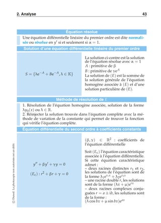 2. Analyse 43 
Équation résolue 
Une équation différentielle linéaire du premier ordre est dite normali-sée 
ou résolue en y′ si et seulement si α = 1. 
Solution d’une équation différentielle linéaire du premier ordre 
S = {λe−A + Be−A , λ ∈ K} 
La solution ci-contre est la solution 
de l’équation résolue avec α = 1 
A : primitive de β 
B : primitive de γeA 
La solution de (E) est la somme de 
la solution générale de l’équation 
homogène associée à (E) et d’une 
solution particulière de (E). 
Méthode de résolution de E 
1. Résolution de l’équation homogène associée, solution de la forme 
λy0(x) ou λ ∈ R. 
2. Réinjecter la solution trouvée dans l’équation complète avec la mé-thode 
de variation de la constante qui permet de trouver la fonction 
qui vérifie l’équation complète. 
Équation différentielle du second ordre à coefficients constants 
y′′ + β y′ + γy = 0 
(Ec ) : r2 + βr + γ = 0 
(β, γ) ∈ R2 : coefficients de 
l’équation différentielle 
Soit (Ec ) l’équation caractéristique 
associée à l’équation différentielle. 
Si cette équation caractéristique 
admet : 
– deux racines distinctes r1 et r2, 
les solutions de l’équation sont de 
la forme λ1er1 x + λ2er2 x 
– une racine double r, les solutions 
sont de la forme (λx + μ)erx 
– deux racines complexes conju-guées 
r = a ± ib, les solutions sont 
de la forme : 
(λ cos bx + μ sin bx)eax 
c Dunod. La photocopie non autorisée est un délit. 
 