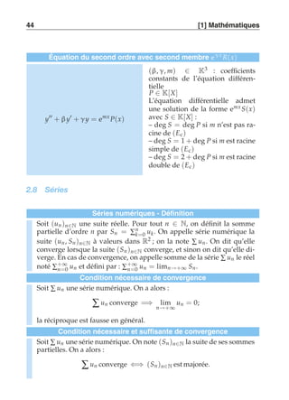 44 [1] Mathématiques 
Équation du second ordre avec second membre eγx R(x) 
y′′ + β y′ + γy = emx P(x) 
(β, γ, m) ∈ K3 : coefficients 
constants de l’équation différen-tielle 
P ∈ K[X] 
L’équation différentielle admet 
une solution de la forme emx S(x) 
avec S ∈ K[X] : 
– deg S = deg P si m n’est pas ra-cine 
de (Ec ) 
– deg S = 1 + deg P si m est racine 
simple de (Ec ) 
– deg S = 2 + deg P si m est racine 
double de (Ec ) 
2.8 Séries 
Séries numériques - Définition 
Soit (un )n∈N une suite réelle. Pour tout n ∈ N, on définit la somme 
partielle d’ordre n par Sn = Σnk 
=0 uk. On appelle série numérique la 
suite (un , Sn )n∈N à valeurs dans R2 ; on la note Σ un. On dit qu’elle 
converge lorsque la suite (Sn )n∈N converge, et sinon on dit qu’elle di-verge. 
En cas de convergence, on appelle somme de la série Σ un le réel 
noté Σ+∞ 
n=0 un et défini par : Σ+∞ 
n=0 un = limn→+∞ Sn . 
Condition nécessaire de convergence 
Soit Σ un une série numérique. On a alors : 
Σ un converge =⇒ lim 
n→+∞ 
un = 0; 
la réciproque est fausse en général. 
Condition nécessaire et suffisante de convergence 
Soit Σ un une série numérique. On note (Sn )n∈N la suite de ses sommes 
partielles. On a alors : 
Σ un converge ⇐⇒ (Sn )n∈N est majorée. 
 