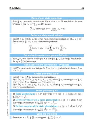 2. Analyse 45 
Reste d’une série numérique 
Soit Σ un une série numérique. Pour tout n ∈ N, on définit le reste 
d’ordre n par Rn = Σnk 
=0 uk. On a alors : 
Σ un converge ⇐⇒ lim 
n→+∞ 
Rn = 0. 
Séries numériques – Linéarité 
Soient Σ un et Σ vn deux séries numériques convergentes et λ, μ ∈ R2. 
Dans ce cas Σ(λun + μ vn ) est convergente et : 
+∞ Σ 
n=0 
(λun + μ vn) = λ 
+∞ Σ 
n=0 
un + μ 
+∞ Σ 
n=0 
vn . 
Série absolument convergente – Définition 
Soit Σ un une série numérique. On dit que Σ un converge absolument 
lorsque Σ |un | converge. 
Série absolument convergente – Propriété 
Soit Σ un une série numérique. Si Σ un converge absolument alors Σ un 
converge. 
Critère de comparaison 
Soient Σ un et Σ vn deux séries numériques. 
1) si ∃n0 ∈ N ; ∀n ≥ n0, 0 ≤ un ≤ vn, alors Σ vn converge =⇒ Σ un 
converge et Σ un diverge =⇒ Σ vn diverge. 
2) si ∃n0 ∈ N ; ∀n ≥ n0, 0 ≤ |un| ≤ vn, alors Σ vn converge =⇒ Σ un 
converge absolument. 
Séries géométriques 
1) Série géométrique : Σ qn converge ⇐⇒ |q|  1. Dans ce cas : 
Σ+∞ 
n=0 qn = 1 
1−q . 
2) Dérivée première de la série géométrique : si |q|  1 alors Σ nqn 
converge absolument et : Σ+∞ 
n=0 nqn = q 
(1−q)2 . 
3) Dérivée seconde de la série géométrique : si |q|  1 alors Σ n2qn 
converge absolument et : Σ+∞ 
n=0 n2qn = q2 +q 
(1−q)2 . 
Série exponentielle 
Pour tout x ∈ R, Σ xn 
n! converge et : Σ+∞ 
n=0 
xn 
n! = ex. 
c Dunod. La photocopie non autorisée est un délit. 
 