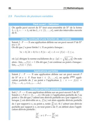 46 [1] Mathématiques 
2.9 Fonctions de plusieurs variables 
Pavé ouvert – Définition 
On apelle pavé ouvert de Rn tout sous-ensemble de Rn de la forme 
I1 × I2 × · · · × In où les Ii , i ∈ {1, . . . , n}, sont des intervalles ouverts 
de R. 
Limite, continuité d’une fonction de n variables 
Soient f : P −→ R une application définie sur un pavé ouvert P de Rn 
et a ∈ P. 
On dit que f a pour limite l ∈ R au point a lorsque : 
∀ǫ  0, ∃δ  0; ∀x ∈ P, x − a  δ =⇒ | f (x) − l| ≤ ǫ, 
où y désigne la norme euclidienne de y : y = 
' 
Σnk 
=1 y2k 
. On note 
alors : limx→a f (x) = l. On dit que f est continue au point a lorsque : 
limx→a f (x) = f (a). 
Applications partielles 
Soient f : P −→ R une application définie sur un pavé ouvert P 
de Rn et a ∈ P. Pour tout i ∈ {1, . . . , n}, on apelle ième appli-cation 
partielle de f au point a l’application fi : x)−→ fi (x) = 
f (a1, . . . , ai−1 , x, ai+1 , . . . , an ). 
Dérivées partielles premières 
Soit f : P −→ R une application définie sur un pavé ouvert P de Rn . 
Soient a ∈ P et i ∈ {1, . . . , n}. On note fi l’application partielle de f au 
point a. On dit que f admet une dérivée partielle en a par rapport à xi 
lorsque fi est dérivable en ai . f ′i (ai ) est alors appelée dérivée partielle 
de f par rapport à xi au point a, notée ∂ f 
∂xi 
(a). Si f admet une dérivée 
partielle par rapport à xi en tout point a de P, on définit alors l’appli-cation 
dérivée partielle : 
∂ f 
∂xi 
: a ∈ P)−→ 
∂ f 
∂xi 
(a) 
 