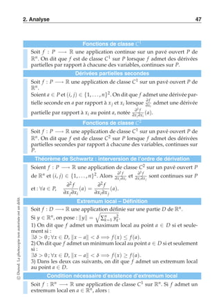 2. Analyse 47 
Fonctions de classe C1 
Soit f : P −→ R une application continue sur un pavé ouvert P de 
Rn. On dit que f est de classe C1 sur P lorsque f admet des dérivées 
partielles par rapport à chacune des variables, continues sur P. 
Dérivées partielles secondes 
Soit f : P −→ R une application de classe C1 sur un pavé ouvert P de 
Rn. 
Soient a ∈ P et (i, j) ∈ {1, . . . , n}2. On dit que f admet une dérivée par-tielle 
seconde en a par rapport à x j et xi lorsque ∂ f 
∂xi 
admet une dérivée 
partielle par rapport à xi au point a, notée ∂2 f 
∂x j ∂xi 
(a). 
Fonctions de classe C2 
Soit f : P −→ R une application de classe C1 sur un pavé ouvert P de 
Rn. On dit que f est de classe C2 sur P lorsque f admet des dérivées 
partielles secondes par rapport à chacune des variables, continues sur 
P. 
Théorème de Schwartz : interversion de l’ordre de dérivation 
Soient f : P −→ R une application de classe C2 sur un pavé ouvert P 
2 2 de Rn et (i, j) ∈ {1, . . . , n}2. Alors ∂f 
et ∂f 
∂∂∂∂sont continues sur P 
x j xi 
xi x j 
et : ∀a ∈ P, 
∂2 f 
∂x j ∂xi 
(a) = 
∂2 f 
∂xi ∂x j 
(a). 
délit. 
Extremum local – Définition 
un Soit f : D −→ R une application est ' 
définie sur une partie D de Rn. 
autorisée Si y ∈ Rn, on pose : y = 
Σ1 y. 
=non photocopie La Dunod. c Soit f : Rn −→ R une application de classe C1 sur Rn. Si f admet un 
extremum local en a ∈ Rn, alors 2k 
: nk 
1) On dit que f admet un maximum local au point a ∈ D si et seule-ment 
si : 
∃δ  0 ; ∀x ∈ D, x − a  δ =⇒ f (x) ≤ f (a). 
2) On dit que f admet un minimum local au point a ∈ D si et seulement 
si : 
∃δ  0 ; ∀x ∈ D, x − a  δ =⇒ f (x) ≥ f (a). 
3) Dans les deux cas suivants, on dit que f admet un extremum local 
au point a ∈ D. 
Condition nécessaire d’existence d’extremum local 
 