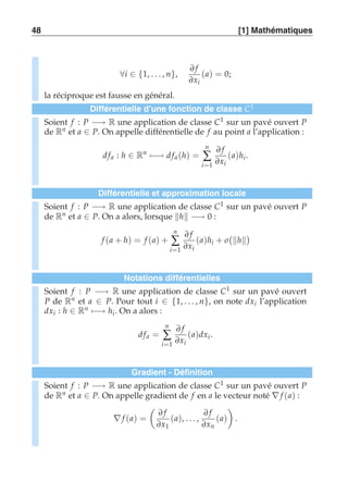 48 [1] Mathématiques 
∀i ∈ {1, . . . , n}, 
∂ f 
∂xi 
(a) = 0; 
la réciproque est fausse en général. 
Différentielle d’une fonction de classe C1 
Soient f : P −→ R une application de classe C1 sur un pavé ouvert P 
de Rn et a ∈ P. On appelle différentielle de f au point a l’application : 
d fa : h ∈ Rn)−→ d fa (h) = 
n 
Σ 
i=1 
∂ f 
∂xi 
(a)hi . 
Différentielle et approximation locale 
Soient f : P −→ R une application de classe C1 sur un pavé ouvert P 
de Rn et a ∈ P. On a alors, lorsque h −→ 0 : 
f (a + h) = f (a) + 
n 
Σ 
i=1 
∂ f 
∂xi 
(a)hi + o 
 
h 
 
Notations différentielles 
Soient f : P −→ R une application de classe C1 sur un pavé ouvert 
P de Rn et a ∈ P. Pour tout i ∈ {1, . . . , n}, on note dxi l’application 
dxi : h ∈ Rn)−→ hi. On a alors : 
d fa = 
n 
Σ 
i=1 
∂ f 
∂xi 
(a)dxi . 
Gradient - Définition 
Soient f : P −→ R une application de classe C1 sur un pavé ouvert P 
de Rn et a ∈ P. On appelle gradient de f en a le vecteur noté ∇ f (a) : 
∇ f (a) = 
 
∂ f 
∂x1 
(a), . . . , 
∂ f 
∂xn 
(a) 
# 
. 
 