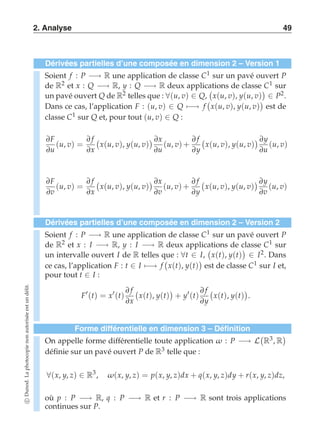 2. Analyse 49 
Dérivées partielles d’une composée en dimension 2 – Version 1 
Soient f : P −→ R une application de classe C1 sur un pavé ouvert P 
de R2 et x : Q −→ R, y : Q −→ R deux applications  
de classe C1 sur 
un pavé ouvert Q de R2 telles que : ∀(u, v) ∈ Q, 
x(u, v), y(u, v) 
 
∈ P2. 
Dans ce cas, l’application F : (u, v) ∈ Q)−→ f 
 
x(u, v), y(u, v) 
 
est de 
classe C1 sur Q et, pour tout (u, v) ∈ Q : 
∂F 
∂  
 ∂∂(u, f 
x 
v) = 
∂x(u, v), y(u, v) 
u 
x 
∂u 
(u, v) + 
∂ f 
∂y 
 
x(u, v), y(u, v) 
 ∂y 
∂u 
(u, v) 
∂F 
∂v 
(u, v) = 
∂ f 
∂x 
 
x(u, v), y(u, v) 
 ∂x 
∂v 
(u, v) + 
∂ f 
∂y 
 
x(u, v), y(u, v) 
 ∂y 
∂v 
(u, v) 
Dérivées partielles d’une composée en dimension 2 – Version 2 
Soient f : P −→ R une application de classe C1 sur un pavé ouvert P 
de R2 et x : I −→ R, y : I −→ R deux applications  
de classe C1 sur 
un intervalle ouvert I de R telles que : ∀t ∈ I, 
x(t), y(t) 
 
∈ I2. Dans 
ce cas, l’application F : t ∈ I)−→ f 
 
x(t), y(t) 
 
est de classe C1 sur I et, 
pour tout t ∈ I : 
F′(t) = x′(t) 
∂ f 
∂x 
 
x(t), y(t) 
 
+ y′(t) 
∂ f 
∂y 
 
x(t), y(t) 
 
. 
Forme différentielle en dimension 3 – Définition 
On appelle forme différentielle toute application ω : P −→ L 
 
R3, R 
 
définie sur un pavé ouvert P de R3 telle que : 
∀(x, y, z) ∈ R3, ω(x, y, z) = p(x, y, z)dx + q(x, y, z)dy + r(x, y, z)dz, 
où p : P −→ R, q : P −→ R et r : P −→ R sont trois applications 
continues sur P. 
c Dunod. La photocopie non autorisée est un délit. 
 