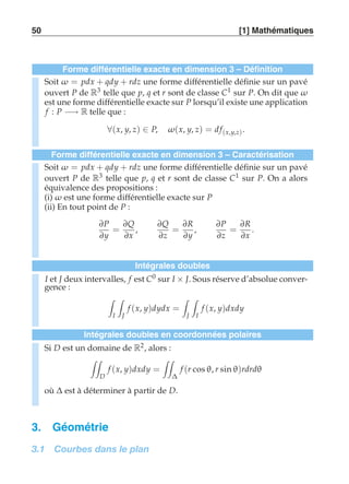 50 [1] Mathématiques 
Forme différentielle exacte en dimension 3 – Définition 
Soit ω = pdx + qdy + rdz une forme différentielle définie sur un pavé 
ouvert P de R3 telle que p, q et r sont de classe C1 sur P. On dit que ω 
est une forme différentielle exacte sur P lorsqu’il existe une application 
f : P −→ R telle que : 
∀(x, y, z) ∈ P, ω(x, y, z) = d f(x,y,z) . 
Forme différentielle exacte en dimension 3 – Caractérisation 
Soit ω = pdx + qdy + rdz une forme différentielle définie sur un pavé 
ouvert P de R3 telle que p, q et r sont de classe C1 sur P. On a alors 
équivalence des propositions : 
(i) ω est une forme différentielle exacte sur P 
(ii) En tout point de P : 
∂P 
∂y 
= 
∂Q 
∂x 
, 
∂Q 
∂z 
= 
∂R 
∂y 
, 
∂P 
∂z 
= 
∂R 
∂x 
. 
Intégrales doubles 
I et J deux intervalles, f est C0 sur I × J. Sous réserve d’absolue conver-gence 
: 
 
I 
 
J 
f (x, y)dydx = 
 
J 
 
I 
f (x, y)dxdy 
Intégrales doubles en coordonnées polaires 
Si D est un domaine de R2, alors : 
 
D 
f (x, y)dxdy = 
 
Δ 
f (r cos θ, r sin θ)rdrdθ 
où Δ est à déterminer à partir de D. 
3. Géométrie 
3.1 Courbes dans le plan 
 