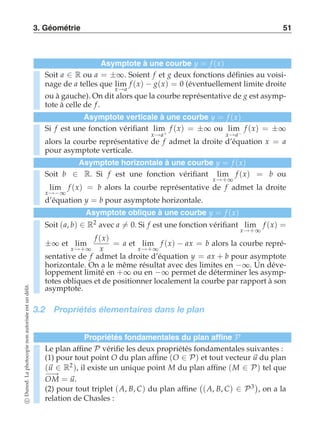 3. Géométrie 51 
Asymptote à une courbe y = f (x) 
Soit a ∈ R ou a = ±∞. Soient f et g deux fonctions définies au voisi-nage 
de a telles que lim 
x→a 
f (x) − g(x) = 0 (éventuellement limite droite 
ou à gauche). On dit alors que la courbe représentative de g est asymp-tote 
à celle de f . 
Asymptote verticale à une courbe y = f (x) 
Si f est une fonction vérifiant lim 
x→a+ 
f (x) = ±∞ ou lim 
x→a− 
f (x) = ±∞ 
alors la courbe représentative de f admet la droite d’équation x = a 
pour asymptote verticale. 
Asymptote horizontale à une courbe y = f (x) 
Soit b ∈ R. Si f est une fonction vérifiant lim 
x→+∞ 
f (x) = b ou 
lim 
x→−∞ 
f (x) = b alors la courbe représentative de f admet la droite 
d’équation y = b pour asymptote horizontale. 
Asymptote oblique à une courbe y = f (x) 
Soit (a, b) ∈ R2 avec a-= 0. Si f est une fonction vérifiant lim 
x→+∞ 
f (x) = 
±∞ et lim 
x→+∞ 
f (x) 
x 
= a et lim 
x→+∞ 
f (x) − ax = b alors la courbe repré-sentative 
de f admet la droite d’équation y = ax + b pour asymptote 
horizontale. On a le même résultat avec des limites en −∞. Un déve-loppement 
limité en +∞ ou en −∞ permet de déterminer les asymp-totes 
obliques et de positionner localement la courbe par rapport à son 
asymptote. 
3.2 Propriétés élementaires dans le plan 
Propriétés fondamentales du plan affine P 
Le plan affine P vérifie les deux propriétés fondamentales suivantes : 
(1) pour tout point O du plan affine (O ∈ P) et tout vecteur u du plan 
(u ∈ R2), il existe un unique point M du plan affine (M ∈ P) tel que 
−O−→M = u. 
(2) pour tout triplet (A, B, C) du plan affine 
 
(A, B, C) ∈ P3 
, on a la 
relation de Chasles : 
c Dunod. La photocopie non autorisée est un délit. 
 