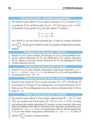 56 [1] Mathématiques 
Droite dans le plan – Equations paramétriques 
On munit le plan affine P d’un repère cartésien (O;i, j). Soient A(xA 
yA 
) 
un point de P et α, β deux réels 
 
(α , β) ∈ R2 
tels que (α , β)-= (0, 0). 
L’ensemble D des points M(x 
y) du plan affine P vérifiant : 
	 
x = xA + tα 
y = yA + tβ 
où t décrit R, est une droite passant par A dont un vecteur directeur 
est u 
 
α 
β 
# 
. On dit qu’on définit D par un système d’équations paramé-triques. 
Parallélisme de deux droites – Définition 
Soient D1 et D2 deux droites. On dit que D1 et D2 sont parallèles lors-qu’un 
vecteur directeur de D1 est colinéaires à un vecteur directeur 
de D2. Dans ce cas tout vecteur directeur de D1 est orthogonal à tout 
vecteur directeur de D2. 
Parallélisme de deux droites – Propriété 
Soient D1 et D2 deux droites d’équation cartésienne respective : ax + 
by + c = 0 et α x + β y + γ = 0. Les droites D1 et D2 sont parallèles si 
et seulement si aβ −α b = 0. 
Vecteur normal à une droite – Définition 
Soient D une droite et N 
un vecteur du plan (N 
∈ R2). On dit que N 
est normal à D lorsque N 
est orthogonal à un vecteur directeur de D. 
Dans ce cas N 
est orthogonal à tous les vecteurs directeurs de D. On le 
note N 
⊥ D. 
Vecteur normal à une droite – Propriété 
On munit le plan affine P d’un repère orthonormal R = (O;i, j). Soit 
N 
(a 
b) un vecteur non nul du plan (N 
∈ R2 et (a, b)-= (0, 0)). Il existe 
une infinité de droites admettant N 
comme vecteur normal ; elles sont 
toutes parallèles entre elles et admettent une équation cartésienne sous 
la forme ax + by + c = 0 où c est quelconque dans R. Réciproquement, 
si D est une droite d’équation cartésienne ax + by + c = 0, alors D 
admet N 
 
a 
b 
# 
comme vecteur normal. 
 
