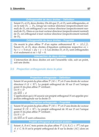 3. Géométrie 57 
Orthogonalité de deux droites – Définition 
Soient D1 et D2 deux droites. On dit que D1 et D2 sont orthogonales, et 
on le note D1 ⊥ D2, lorsqu’un vecteur directeur (respectivement nor-mal) 
de D1 est orthogonal à un vecteur directeur (respectivement nor-mal) 
de D2. Dans ce cas tout vecteur directeur (respectivement normal) 
de D1 est orthogonal à tout vecteur directeur (respectivement normal) 
de D2. 
Orthogonalité de deux droites – Propriété 
On munit le plan affine P d’un repère orthonormal R = (O;i, j). 
Soient D1 et D2 deux droites d’équation cartésienne respective ax + 
by + c = 0 et α x + β y + γ = 0. Les droites D1 et D2 sont orthogonales 
si et seulement si aα + bβ = 0. 
Intersection de deux droites 
L’intersection de deux droites est soit l’ensemble vide, soit un point, 
soit une droite. 
3.5 Projection orthogonale dans le plan 
Projection orthogonale – Définition 
Soient M un point du plan affine P (M ∈ P) et D une droite de vecteur 
directeur u (u ∈ R2). Le projeté orthogonal de M sur D est l’unique 
point H du plan affine P vérifiant : 
(1) H ∈ D 
(2) −M−→H ⊥ u 
L’application qui à M associe son projeté orthogonal H est appelée pro-jection 
orthogonale sur la droite D. 
Projection orthogonale – Propriété 
Soient M un point du plan affine P (M ∈ P) et D une droite de vecteur 
normal N 
(N ∈ R2). Le projeté orthogonal de M sur D est l’unique 
point H du plan affine P vérifiant : 
(1) H ∈ D 
(2) −−→ MH et N 
sont colineaires 
Projeté orthogonal et produit scalaire 
Soient A, B et C trois points du plan affine P 
 
(A, B, C) ∈ P3 
tel que 
A-= C. Si H est le projeté orthogonal de B sur la droite (AC) alors on 
a : 
c Dunod. La photocopie non autorisée est un délit. 
 