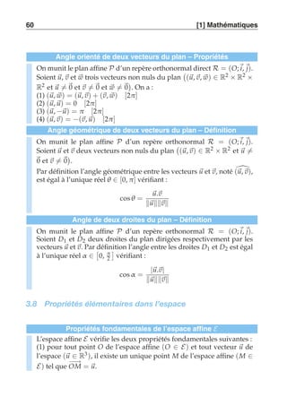 60 [1] Mathématiques 
Angle orienté de deux vecteurs du plan – Propriétés 
On munit le plan affine P d’un repère orthonormal direct R = (O;i, j). 
Soient u, v et w trois vecteurs non nuls du plan 
 
(u, v, w) ∈ R2 × R2 × 
R2 et u-= 0 et v-= 0 et w-= 0 
 
. On a : 
(1) (u, w) = (u, v) + (v, w) [2π ] 
(2) (u, u) = 0 [2π ] 
(3) (u, −u) = π [2π ] 
(4) (u, v) = −(v, u) [2π ] 
Angle géométrique de deux vecteurs du plan – Définition 
On munit le plan affine P d’un repère orthonormal R = (O;i, j). 
Soient u et v deux vecteurs non nuls du plan 
 
(u, v) ∈ R2 × R2 et u-= 
0 et v-= 0 
 
. 
Par définition l’angle géométrique entre les vecteurs u et v, noté (u,v), 
est égal à l’unique réel θ ∈ [0, π ] vérifiant : 
cosθ = 
u.v 
uv 
Angle de deux droites du plan – Définition 
On munit le plan affine P d’un repère orthonormal R = (O;i, j). 
Soient D1 et D2 deux droites du plan dirigées respectivement par les 
vecteurs u et v. Par  
définition  
l’angle entre les droites D1 et D2 est égal 
à l’unique réel α ∈ 
0, π 
2 
vérifiant : 
cosα = |u.v| 
uv 
3.8 Propriétés élémentaires dans l’espace 
Propriétés fondamentales de l’espace affine E 
L’espace affine E vérifie les deux propriétés fondamentales suivantes : 
(1) pour tout point O de l’espace affine (O ∈ E) et tout vecteur u de 
l’espace (u ∈ R3), il existe un unique point M de l’espace affine (M ∈ 
E) tel que −O−→M = u. 
 