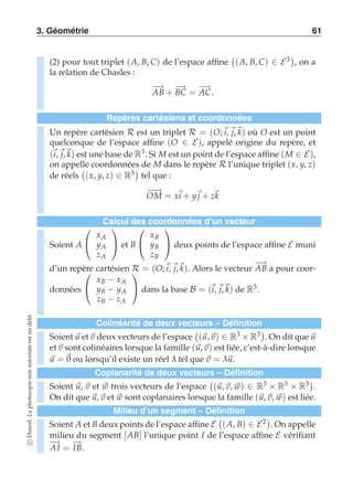 3. Géométrie 61 
(2) pour tout triplet (A, B, C) de l’espace affine 
 
(A, B, C) ∈ E3 
, on a 
la relation de Chasles : 
−A→B + −B→C = −A→C. 
Repères cartésiens et coordonnées 
Un repère cartésien R est un triplet R = (O;i, j,k) où O est un point 
quelconque de l’espace affine (O ∈ E), appelé origine du repère, et 
(i, j,k) est une base de R3. Si M est un point de l’espace affine (M ∈ E), 
on appelle coordonnées de M dans le repère R l’unique triplet (x, y, z) 
de réels 
 
(x, y, z) ∈ R3 
tel que : 
−O−→M = xi + yj + zk 
Calcul des coordonnées d’un vecteur 
Soient A 
 
 
xA 
yA 
zA 
 
 et B 
 
 
xB 
yB 
zB 
 
 deux points de l’espace affine E muni 
d’un repère cartésien R = (O;i,j,k). Alors le vecteur −A→B a pour coor-données 
 
 
xB − xA 
yB − yA 
zB − zA 
 
 dans la base B = (i, j,k) de R3. 
Colinéarité de deux vecteurs – Définition 
Soient u et v deux vecteurs de l’espace 
 
(u, v) ∈ R3 × R3 
. On dit que u 
et v sont colinéaires lorsque la famille (u, v) est liée, c’est-à-dire lorsque 
u = 0 ou lorsqu’il existe un réel λ tel que v = λu. 
Coplanarité de deux vecteurs – Définition 
Soient u, v et w trois vecteurs de l’espace 
 
(u, v, w) ∈ R3 × R3 × R3 
. 
On dit que u, v et w sont coplanaires lorsque la famille (u, v, w) est liée. 
Milieu d’un segment – Définition 
Soient A et B deux points de l’espace affine E 
 
(A, B) ∈ E2 
. On appelle 
milieu du segment [AB] l’unique point I de l’espace affine E vérifiant 
−A→I = −→IB. 
c Dunod. La photocopie non autorisée est un délit. 
 