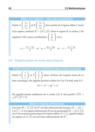62 [1] Mathématiques 
Milieu d’un segment – Calcul des coordonnées 
Soient A 
 
 
xA 
yA 
zA 
 
 et B 
 
 
xB 
yB 
zB 
 
 deux points de l’espace affine E muni 
d’un repère cartésien R = (O;i, j,k).  
Dans le repère R, le milieu I du 
segment [AB] a pour coordonnées 
 
xI 
yI 
zI 
 
 avec : 
xI = 
xA + xB 
2 
et yI = 
yA + yB 
2 
et zI = 
zA + zB 
2 
3.9 Produit scalaire et norme dans l’espace 
Produit scalaire et norme euclidienne dans la base canonique 
Soient u 
 
 
x 
y 
z 
 
 et v 
 
 
x′ 
y′ 
z′ 
 
 deux vecteurs de l’espace muni de sa 
base canonique. On appelle produit scalaire de u et v le réel, noté u.v : 
u.v = xx′ + yy′ + zz′ 
On appelle norme ) eulidienne de u, notée u le réel positif √u.u = 
x2 + y2 + z2. 
Bases et repères orthonormaux 
Une base B = (i, j,k) de R3 est dite orthonormale lorsque i = j = 
1 eti.j = 0. Un repère orthonormal R est un quadruplet R = (O;i, j,k) 
où O est un point quelconque de l’espace affine (O ∈ E), appelé origine 
du repère, et (i, j,k) est une base orthonormale de R3. 
 