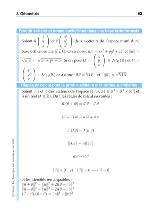 3. Géométrie 63 
Produit scalaire et norme euclidienne dans une base orthonormale 
Soient u 
 
 
x 
y 
z 
 
 et v 
 
 
x′ 
y′ 
z′ 
 
 deux vecteurs de l’espace muni dune 
base orthonormale (i, j,k). On a alors : u.v  
= xx′ + yy′ + zz′ et u = 
√) 
u.u = 
x2 + y2 + z2. Si on pose U = 
 
x 
y 
z 
 
 ∈ M31 (R) et V = 
 
 
x′ 
y′ 
z′ 
 
 ∈ M31 (R) on a donc : u.v = tUV et u = √tUU. 
Règles de calcul pour le produit scalaire et la norme euclidienne 
Soient u, v et w des vecteurs de l’espace 
 
(u, v, w) ∈ R3 × R3 × R3  
et 
λ un réel (λ ∈ R). On a les règles de calcul suivantes : 
u.(v + w) = u.v + u.w 
(u + v).w = u.w + v.w 
u.(λv) = λ(u.v) 
λ.u = |λ|u 
u.v = v.u 
u ≥ 0 et u = 0 ⇐⇒ u = 0 
et les identités remarquables : 
u + v2 = u2 + 2u.v + v2 
u −v2 = u2 − 2u.v + v2 
(u + v).(u −v) = u2 − v2 
c Dunod. La photocopie non autorisée est un délit. 
 