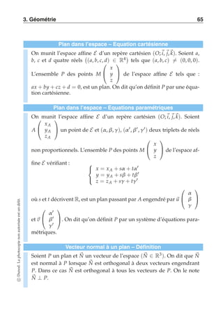 3. Géométrie 65 
Plan dans l’espace – Equation cartésienne 
On munit l’espace affine E d’un repère cartésien (O;i, j,k). Soient a, 
b, c et d quatre réels 
 
(a, b, c, d) ∈ R4 
tels que (a, b, c)-= (0, 0, 0). 
L’ensemble P des points M 
 
 
x 
y 
z 
 
 de l’espace affine E tels que : 
ax + by + cz + d = 0, est un plan. On dit qu’on définit P par une équa-tion 
cartésienne. 
Plan dans l’espace – Equations paramétriques 
On  
munit l’espace affine E d’un repère cartésien (O;i, j,k). Soient 
A 
 
xA 
yA 
zA 
 
 un point de E et (α , β, γ ), (α ′, β′, γ ′) deux triplets de réels 
non proportionnels. L’ensemble P des points M 
 
 
x 
y 
z 
 
 de l’espace af-fine 
E vérifiant :  
 
x = xA + sα + tα ′ 
y = yA + sβ + tβ′ 
z = zA + sγ + tγ ′ 
où s et t décrivent R, est un plan passant par A engendré par u 
 
 
α 
β 
γ 
 
 
et v 
 
 
α ′ 
β′ 
γ ′ 
 
. On dit qu’on définit P par un système d’équations para-métriques. 
Vecteur normal à un plan – Définition 
Soient P un plan et N 
un vecteur de l’espace (N 
∈ R3). On dit que N 
est normal à P lorsque N 
est orthogonal à deux vecteurs engendrant 
P. Dans ce cas N 
est orthogonal à tous les vecteurs de P. On le note 
N ⊥ P. 
c Dunod. La photocopie non autorisée est un délit. 
 