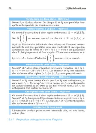 66 [1] Mathématiques 
Parallélisme de deux plans – Définition 
Soient P1 et P2 deux droites. On dit que P1 et P2 sont parallèles lors-qu’ils 
sont engendrés par les mêmes vecteurs. 
Vecteur normal à un plan – Propriété 
N 
On munit  
l’espace affine E d’un repère orthonormal R = (O;i, j,k). 
Soit  
a 
b 
c 
 
 un vecteur non nul du plan (N 
∈ R3 et (a, b, c)-= 
(0, 0, c)). Il existe une infinité de plans admettant N 
comme vecteur 
normal ; ils sont tous parallèles entre eux et admettent une équation 
cartésienne sous la forme ax + by + cz + d = 0 où d est quelconque 
dans R. Réciproquement, si P est un plan d’équation cartésienne ax + 
by + cz + d = 0, alors P admet N 
 
 
a 
b 
c 
 
 comme vecteur normal. 
Parallélisme de deux plans – Propriété 
Soient P1 et P2 deux plans d’équation cartésienne respective : ax + by + 
cz + d = 0 et α x + β y + γ z + δ = 0. Les droites P1 et P2 sont parallèles 
si et seulement si les triplets (a, b, c) et (α , β, γ ) sont proportionnels. 
Orthogonalité de deux plans – Définition 
Soient P1 et P2 deux droites. On dit que P1 et P2 sont orthogonaux, et 
on le note P1 ⊥ P2, lorsqu’un vecteur normal de P1 est orthogonal à 
un vecteur normal de P2. Dans ce cas tout vecteur normal de P1 est 
orthogonal à tout vecteur normal de P2. 
Orthogonalité de deux plans – Propriété 
On munit l’espace affine E d’un repère orthonormal R = (O;i, j,k). 
Soient P1 et P2 deux plans d’équation cartésienne respective ax + by + 
cz + d = 0 et α x + β y + γ z + δ = 0. Les plans P1 et P2 sont orthogonaux 
si et seulement si aα + bβ + cγ = 0. 
Intersection de deux plans 
L’intersection de deux plans est soit l’ensemble vide, soit une droite, 
soit un plan. 
3.11 Projection orthogonale dans l’espace 
 