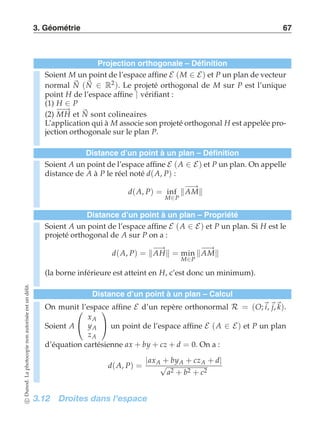 3. Géométrie 67 
Projection orthogonale – Définition 
Soient M un point de l’espace affine E (M ∈ E) et P un plan de vecteur 
normal N 
(N 
∈ R2). Le projeté orthogonal de M sur P est l’unique 
N 
point H de l’espace affine ⌉ vérifiant : 
(1) H −−→ ∈ P 
(2) MH et sont colineaires 
L’application qui à M associe son projeté orthogonal H est appelée pro-jection 
orthogonale sur le plan P. 
Distance d’un point à un plan – Définition 
Soient A un point de l’espace affine E (A ∈ E) et P un plan. On appelle 
distance de A à P le réel noté d(A, P) : 
M∈P −A−→M 
d(A, P) = inf 
Distance d’un point à un plan – Propriété 
Soient A un point de l’espace affine E (A ∈ E) et P un plan. Si H est le 
projeté orthogonal de A sur P on a : 
d(A, P) = −A→H = min 
M∈P −A−→M 
(la borne inférieure est atteint en H, c’est donc un minimum). 
Distance d’un point à un plan – Calcul 
On munit  
l’espace affine E d’un repère orthonormal R = (O;i, j,k). 
Soient A 
 
xA 
yA 
zA 
 
 un point de l’espace affine E (A ∈ E) et P un plan 
d’équation cartésienne ax + by + cz + d = 0. On a : 
d(A, P) = |axA√+ byA + czA + d| a2 + b2 + c2 
3.12 Droites dans l’espace 
c Dunod. La photocopie non autorisée est un délit. 
 