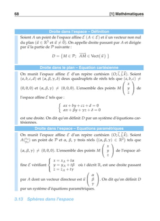 68 [1] Mathématiques 
Droite dans l’espace – Définition 
Soient A un point de l’espace affine E (A ∈ E) et u un vecteur non nul 
du plan (u ∈ R3 et u-= 0). On appelle droite passant par A et dirigée 
par u la partie de P suivante : 
D = 
 
M ∈ P; −A−→M ∈ Vect 
 
u 
  
Droite dans le plan – Equation cartésienne 
On munit l’espace affine E d’un repère cartésien (O;i, j,k). Soient 
(a, b, c, d) et (α , β, γ , δ) deux quadruplets de réels tels que  
(a, b, c)-= 
(0, 0, 0) et (α , β, γ )-= (0, 0, 0). L’ensemble des points M 
 
x 
y 
z 
 
 de 
l’espace affine E tels que : 
	 
ax + by + cz + d = 0 
α x + β y + γ z + δ = 0 
est une droite. On dit qu’on définit D par un système d’équations car-tésiennes. 
Droite dans l’espace – Equations paramétriques 
On munit l’espace affine E d’un repère cartésien (O;i, j,k). Soient 
A(xA 
yA 
) un point de P et α, β, γ trois réels 
 
(α , β, γ ) ∈ R2 
tels que 
(α , β, γ )-= (0, 0, 0). L’ensemble des points M 
 
 
x 
y 
z 
 
 de l’espace af-fine 
E vérifiant 
 
 
x = xA + tα 
y = yA + tβ 
z = zA + tγ 
où t décrit R, est une droite passant 
par A dont un vecteur directeur est u 
 
 
α 
β 
γ 
 
. On dit qu’on définit D 
par un système d’équations paramétriques. 
3.13 Sphères dans l’espace 
 