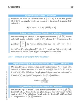3. Géométrie 69 
Sphère dans l’espace – Définition 
Soient Ω un point de l’espace affine E (Ω ∈ E) et R un réel positif 
(R ∈ R+ ). On appelle sphère de centre Ω et de rayon R la partie de E suivante : 
S(Ω, R) = {M ∈ E; −Ω−→M = R} 
Sphère dans l’espace – Equation cartésienne 
On munit l’espace affine E d’un repère orthonormal (O;i, j,k). Soient 
a, b, c et R quatre réels 
 
(a, b, c, R) ∈ R4 
tels que R ≥ 0. L’ensemble des 
points M 
 
 
x 
y 
z 
 
 de l’espace affine E tels que : (x − a)2 + (y − b)2 + 
(z−c)2 = R2, est la sphère S(Ω, R) oùΩest tel que −O→Ω = ai+bj+ck. 
On dit qu’on définit S(Ω, R) par une équation cartésienne. 
3.14 Mesure d’un angle dans l’espace 
Angle géométrique de deux vecteurs de l’espace – Définition 
On munit l’espace affine E d’un repère orthonormal R = (O;i, j,k). 
Soient u et v deux vecteurs non nuls du plan 
 
(u, v) ∈ R3 × R3 et u-= 
0 et v-= 0 
 
. Par définition l’angle géométrique entre les vecteurs u et 
v, noté (u,v), est égal à l’unique réel θ ∈ [0, π] vérifiant : 
cosθ = 
u.v 
u.v 
Angle de deux droites de l’espace – Définition 
On munit l’espace affine E d’un repère orthonormal R = (O;i, j,k). 
Soient D1 et D2 deux droites du plan dirigées respectivement par les 
vecteurs u et v. Par  
définition  
l’angle entre les droites D1 et D2 est égal 
à l’unique réel α ∈ 
0, π 
2 
vérifiant : 
c Dunod. La photocopie non autorisée est un délit. 
 