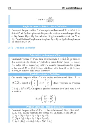 70 [1] Mathématiques 
cosα = |u.v| 
uv 
Angle de deux droites du plan – Définition 
On munit l’espace affine E d’un repère orthonormal R = (O;i, j,k). 
Soient P1 et P2 deux plans de l’espace de vecteur normal respectif N1 
et N2. Soient D1 et D2 deux droites dirigées resectivement par N1 et 
N2. Par définition l’angle entre les plans P1 et P2 est égal à l’angle entre 
les droites D1 et D2. 
3.15 Produit vectoriel 
Orientation de l’espace affine 
On munit l’espace R3 d’une base orthonormale B = (i, j,k). La base est 
dite directe si elle vérifie la règle de la main droite (avec i = pouce, 
j = index et k = majeur), et indirecte dans le cas contraire. Un repère 
orthonormal R = (0;i, j,k) est dit direct si la base B = (i, j,k) est 
directe, et indirect dans le cas contraire. 
Produit vectoriel – Définition 
On munit l’espace  
affine E d’un repère orthonormal direct R = 
(0;i, j,k). Soient u 
 
x 
y 
z 
 
 et v 
 
 
x′ 
y′ 
z′ 
 
 deux vecteurs de l’espace 
 
(u, v) ∈ R3 × R3 
. On appelle produit vectoriel de u et v, noté u ∧v, 
le vecteur : 
u ∧v 
 
 
yz′ − zy′ 
zx′ − xz′ 
xy′ − yx′ 
 
 
Produit vectoriel – Règles de calcul 
On munit l’espace affine E d’un repère orthonormal direct. Soient u1, 
u2, v1 et  
v2 quatre  
vecteurs de l’espace et λ un réel (λ ∈ R). On a : 
(1) u1 ∧ 
u2 + v2 
= u1 ∧ u2 + u1 ∧v2 
(2) 
 
u1 + v1 
 
∧ u2 = u1 ∧ u2 + v1 ∧ u2 
(3) u1 ∧ 
 
λu2 
 
= 
 
λu1 
 
∧ u2 = λ 
 
u1 ∧ u2 
 
 