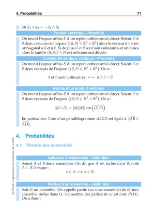 4. Probabilités 71 
(4) u1 ∧ u2 = −u2 ∧ u1 
Produit vectoriel – Propriété 
On munit l’espace affine E d’un repère orthonormal direct. Soient u et 
v deux vecteurs de l’espace 
 
(u, v) ∈ R3 × R3 
alors le vecteur u ∧v est 
orthogonal à u et à v. Si de plus u et v sont non colinéaires et unitaires 
alors la famille (u, v, u ∧v) est orthonormal directe. 
Colinéarité de deux vecteurs – Propriété 
On munit l’espace affine E d’un repère orthonormal direct. Soient u et 
v deux vecteurs de l’espace 
 
(u, v) ∈ R3 × R3 
. On a : 
u et v sont colineaires ⇐⇒ u ∧v = 0 
Norme d’un produit vectoriel 
On munit l’espace affine E d’un repère orthonormal direct. Soient u et 
v deux vecteurs de l’espace 
 
(u, v) ∈ R3 × R3 
. On a : 
u ∧v = uv sin 
 
(u,v) 
  
En particuliers l’aire d’un parallélogramme ABCD est égale à −A→B ∧ −A→D. 
4. Probabilités 
4.1 Théorie des ensembles 
Inclusion d’ensembles – Définition 
Soient A et B deux ensembles. On dit que A est inclus dans B, noté 
A ⊂ B, lorsque : 
x ∈ A =⇒ x ∈ B. 
Parties d’un ensemble – Définition 
Soit Ω un ensemble. On appelle partie (ou sous-ensemble) de Ω tout 
ensemble inclus dans Ω. L’ensemble des parties de ω est noté P(Ω). 
On a donc : 
c Dunod. La photocopie non autorisée est un délit. 
 