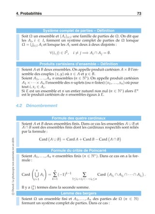 4. Probabilités 73 
Système complet de parties – Définition 
Soit Ω un ensemble et (Ai )i∈I une famille de parties de Ω. On dit que 
les Ai , i ∈ I, forment un système complet de parties de Ω lorsque 
Ω = 
+ 
i∈I Ai et lorsque les Ai sont deux à deux disjoints : 
∀(i, j) ∈ I2, i-= j =⇒ Ai ∩ A j = ∅. 
Produits cartésiens d’ensemble – Définition 
Soient A et B deux ensembles. On appelle produit cartésien A × B l’en-semble 
des couples (x, y) où x ∈ A et y ∈ B. 
Soient A1 , . . . , An n ensembles (n ∈ N∗). On appelle produit cartésien 
A1 × · · · × An l’ensemble des n-uplets (ou n-listes) (x1 , . . . , xn ) où pour 
tout i, xi ∈ Ai . 
Si E est un ensemble et n un entier naturel non nul (n ∈ N∗) alors En 
est le produit cartésien de n ensembles égaux à E. 
4.2 Dénombrement 
Formule des quatre cardinaux 
Soient A et B deux ensembles finis. Dans ce cas les ensembles A ∪ B et 
A ∩ B sont des ensembles finis dont les cardinaux respectifs sont reliés 
par la formule : 
Card 
 
A ∪ B 
 
= Card A + Card B − Card 
 
A ∩ B 
 
délit. 
un est Formule du crible de Poincarré 
autorisée non photocopie La Dunod. c Soient Ω un ensemble fini et A1, . . . , An des parties de Ω (n ∈ N) 
formant un système complet de parties. Dans ce cas : Soient A1 , . . . , An n ensembles finis (n ∈ N∗). Dans ce cas on a la for-mule 
: 
Card 
 
*n 
i=1 
Ai 
! 
= 
n 
Σ 
k=1 
(−1)k−1 Σ 
1≤i1 i2 ···ik ≤n 
Card 
 
Ai1 ∩ Ai2 ∩ · · · ∩ Aik 
 
. 
Il y a (nk 
) termes dans la seconde somme. 
Lemme des bergers 
 