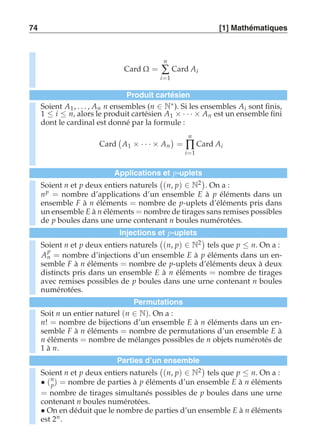74 [1] Mathématiques 
Card Ω = 
n 
Σ 
i=1 
Card Ai 
Produit cartésien 
Soient A1, . . . , An n ensembles (n ∈ N∗). Si les ensembles Ai sont finis, 
1 ≤ i ≤ n, alors le produit cartésien A1 × · · · × An est un ensemble fini 
dont le cardinal est donné par la formule : 
Card 
 
A1 × · · · × An 
 
= 
n 
Π 
i=1 
Card Ai 
Applications et p-uplets 
Soient n et p deux entiers naturels 
 
(n, p) ∈ N2 
. On a : 
np = nombre d’applications d’un ensemble E à p éléments dans un 
ensemble F à n éléments = nombre de p-uplets d’éléments pris dans 
un ensemble E à n éléments = nombre de tirages sans remises possibles 
de p boules dans une urne contenant n boules numérotées. 
Injections et p-uplets 
Soient n et p deux entiers naturels 
 
(n, p) ∈ N2 
tels que p ≤ n. On a : 
A 
p 
n = nombre d’injections d’un ensemble E à p éléments dans un en-semble 
F à n éléments = nombre de p-uplets d’éléments deux à deux 
distincts pris dans un ensemble E à n éléments = nombre de tirages 
avec remises possibles de p boules dans une urne contenant n boules 
numérotées. 
Permutations 
Soit n un entier naturel (n ∈ N). On a : 
n! = nombre de bijections d’un ensemble E à n éléments dans un en-semble 
F à n éléments = nombre de permutations d’un ensemble E à 
n éléments = nombre de mélanges possibles de n objets numérotés de 
1 à n. 
Parties d’un ensemble 
Soient n et p deux entiers naturels 
 
(n, p) ∈ N2 
tels que p ≤ n. On a : 
• (n 
p) = nombre de parties à p éléments d’un ensemble E à n éléments 
= nombre de tirages simultanés possibles de p boules dans une urne 
contenant n boules numérotées. 
• On en déduit que le nombre de parties d’un ensemble E à n éléments 
est 2n . 
 