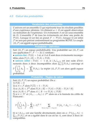 4. Probabilités 75 
4.3 Calcul des probabilités 
Vocabulaire des probabilités 
L’univers est un ensemble Ω qui représente tous les résultats possibles 
d’une expérience aléatoire. Un élément ω ∈ Ω est appelé observation 
ou réalisation de l’expérience. Un événement A est un sous-ensemble 
de Ω. L’ensemble F de tous les événements est donc une partie de 
P(Ω). Lorsque Ω est fini on prend F = P(Ω) ; lorsque Ω est infini 
F ne sera pas précisé conformément au programme BCPST. Le couple 
(Ω, F) est appelé espace probabilisable. 
Probabilité – Définition 
Soit (Ω, F) un espace probabilisable. Une probabilité sur (Ω, F) est 
une application P : F −→ [0, 1] vérifiant : 
• univers fini : P(Ω) = 1 et, si A et B sont deux événements incompa-tibles 
alors P 
 
A ∪ B 
 
= P(A) + P(B). 
• univers infini : P(Ω) = 1 et, si (An )n∈N est une suite d’évé-nements 
deux à deux incompatibles alors Σ+∞ 
n=0 P(An ) converge et 
P 
 
+*∞ 
n=0 
An 
! 
= 
+∞ Σ 
n=0 
P(An ). Le triplet (Ω, F, P) est alors apelé espace 
probabilisé. 
Probabilité – Règles de calcul 
Soit (Ω, F, P) un espace probabilisé. On a : 
1) P(∅) = 0 
 
 
2) si A ∈ F alors P 
A 
= 1 − P(A) 
3) si (A, B) ∈ F2 alors P 
 
A ∪ B 
 
= P(A) + P(B) − P 
 
A ∩ B 
 
4) si (A, B) ∈ F2 alors A ⊂ B =⇒ P(A) ≤ P(B) 
5) si n ∈ N∗ et (A1 , . . . , An ) ∈ Fn alors on a la formule du crible de 
Poincarré : 
P 
 
*n 
i=1 
Ai 
! 
= 
n 
Σ 
k=1 
(−1)k−1 Σ 
1≤i1 i2 ···ik ≤n 
P 
 
Ai1 ∩ Ai2 ∩ · · · ∩ Aik 
 
+ 
i∈I Ai ) ≤ Σi∈I P (Ai ), et on a égalité dans le cas où les Ai sont deux à deux in-compatibles. 
6) si (Ai )i∈I est une famille dévénements alors on a : P ( 
c Dunod. La photocopie non autorisée est un délit. 
 
