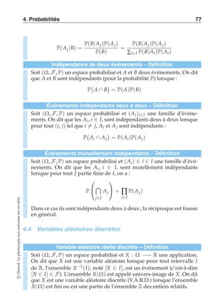 4. Probabilités 77 
P(A j |B) = 
P(B|A j )P(A j ) 
P(B) 
= 
P(B|A j )P(A j ) 
Σi∈I P(B|Ai )P(Ai ) 
Indépendance de deux événements – Définition 
Soit (Ω, F, P) un espace probabilisé et A et B deux événements. On dit 
que A et B sont indépendants (pour la probabilité P) lorsque : 
P 
 
A ∩ B 
 
= P(A)P(B) 
Événements indépendants deux à deux – Définition 
Soit (Ω, F, P) un espace probabilisé et (Ai )i∈I une famille d’événe-ments. 
On dit que les Ai , i ∈ I, sont indépendants deux à deux lorsque 
pour tout (i, j) tel que i-= j, Ai et A j sont indépendants : 
P 
 
Ai ∩ A j 
 
= P(Ai )P(A j ) 
Événements mutuellement indépendants – Définition 
Soit (Ω, F, P) un espace probabilisé et (Ai ) ∈ i ∈ I une famille d’évé-nements. 
On dit que les Ai , i ∈ I, sont mutellement indépendants 
lorsque pour tout J partie finie de I, on a : 
P 
 
 
 
j∈J 
A j 
 
 =Πj 
∈J 
P(A j ) 
délit. 
un Dans ce cas ils sont indépendants deux à deux ; la réciproque est fausse 
est en général. 
autorisée 4.4 Variables aléatoires discrètes 
non photocopie Variable aléatoire réelle discrète – Définition 
Soit (Ω, P) un espace probabilisé et X : Ω R une application. 
La F, −→ On dit que X est une variable aléatoire lorsque pour tout intervalle I 
Dunod. de R, l’ensemble X−1(I), noté [X ∈ I], est un événement (c’est-à-dire 
[X ∈ I] ∈ F). L’ensemble X(Ω) est appelé univers-image de X. On dit 
c que X est une variable aléatoire discrète (V.A.R.D.) lorsque l’ensemble 
X(Ω) est fini ou est une partie de l’ensemble Z des entiers relatifs.  