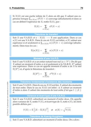 4. Probabilités 79 
Si X(Ω) est une partie infinie de Z alors on dit que X admet une es-pérance 
lorsque Σx∈X(ω) xP(X = x) converge (absolument) et dans ce 
cas on définit l’espérance de X, notée E(X), par : 
E(X) = Σ 
x∈X(ω) 
xP(X = x) 
Théorème de transfert 
Soit X une V.A.R.D. et u : X(Ω) −→ R une application. Dans ce cas 
u(X) est une V.A.R.D.. Dans le cas où X(Ω) est infini, u(X) admet une 
espérance si et seulement si Σx∈X(Ω) u(x)P(X = x) converge (absolu-ment). 
Dans tous les cas : 
E 
 
u(X) 
 
= Σ 
x∈X(Ω) 
u(x)P(X = x) 
Moments d’une V.A.R.D. 
Soit X une V.A.R.D. et α un entier naturel non nul (α ∈ N∗). On dit que 
X admet un moment d’ordre α si et seulement si la VA.R.D. Xα admet 
une espérance. Dans ce cas on appelle moment d’ordre α de X le réel 
E 
 
Xα 
 
et, d’après le théorème de transfert : 
E 
 
Xα  
= Σ 
x∈X(Ω) 
xα P(X = x) 
Théorème fondamental d’existence des moments 
Soit X une V.A.R.D. admettant un moment d’ordre deux. On a alors : c Dunod. La photocopie non autorisée est un délit. 
Soit X une V.A.R.D.. Dans le cas ou X(Ω)est fini, X admet des moments 
de tout ordre. Dans le cas ou X(Ω) est infini : si X admet un moment 
d’ordre α alors X admet des moments de tout ordre β tel que 1 ≤ β ≤ α. 
Variance et écart-type d’une V.A.R.D. 
Soit X une V.A.R.D. admettant un moment d’ordre deux. On appelle 
alors variance de X, notée V(X), et écart-type de X, noté σ (X), les réels 
positifs définis par : 
V(X) = E 
 
X − E(X) 
2 
 
et σ (X) = 
' 
V(X) 
Théorème de Koenig-Huyghens 
 