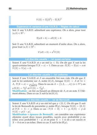 80 [1] Mathématiques 
V(X) = E 
 
X2 
− E(X)2 
Espérance et variance d’une V.A.R.D. – Règles de calcul 
Soit X une V.A.R.D. admettant une espérance. On a alors, pour tout 
(a, b) ∈ R2 : 
E(aX + b) = aE(X) + b 
Soit X une V.A.R.D. admettant un moment d’ordre deux. On a alors, 
pour tout (a, b) ∈ R2 : 
V(aX + b) = a2V(X) 
Loi discrète usuelle 1 : loi quasi-certaine 
Soient X une V.A.R.D. et a un réel (a ∈ R). On dit que X suit la loi 
quasi-certaine lorsque P(X = a) = 1. Dans ce cas : E(X) = E(a) = a et 
V(X) = V(a) = 0. 
Loi discrète usuelle 2 : loi uniforme 
Soient X une V.A.R.D. et A un ensemble fini non vide. On dit que X 
suit la loi uniforme sur A, notée U(A), lorsque X(Ω) = A et ∀a ∈ 
A, P(X = a) = 1 
Card A . Dans le cas où A = {1, 2, . . . , n} (n ∈ N∗), on 
2 et V(X) = n2 −1 
12 . 
a E(X) = n+1 
Modélisation : on tire au hasard un élément de A, et on note X l’élé-ment 
obtenu. Dans ce cas X suit la loi U(A). 
Loi discrète usuelle 3 : loi de Bernoulli 
Soient X une V.A.R.D. et p un réel tel que p ∈]0, 1[. On dit que X suit 
la loi de Bernoulli de paramètre p, notée B(p), lorsque X(Ω) = {0, 1} et P(X = 1) = p. Dans ce cas : P(X = 0) = 1 − p, E(X) = p et 
V(X) = p(1 − p). 
Modélisation = épreuve de Bernoulli : on considère une expérience 
aléatoire ayant deux issues possibles, succès avec probabilité p ou 
échec avec probabilité 1 − p, et on pose X = 1 si on a un succès et 
X = 0 si on a un échec. Dans ce cas X suit la loi B(p). 
 