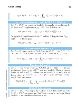 4. Probabilités 83 
∀y ∈ Y(Ω), P(Y = y) = Σ 
x∈X(Ω) 
P 
 
[X = x] ∩ [Y = y] 
 
Lois conditionnelles d’un couple de V.A.R.D. – Définition 
Soit Z = (X, Y) un couple de V.A.R.D.. On appelle loi conditionnelle 
de X sachant Y l’application LX|Y : Z(Ω) −→ R définie par : 
∀(x, y) ∈ Z(Ω), LX|Y (x, y) = P 
 
[X = x] 
-- 
[Y = y] 
 
On appelle loi conditionnelle de Y sachant X l’application LY|X : 
Z(Ω) −→ R définie par : 
∀(x, y) ∈ Z(Ω), LY|X (x, y) = P 
 
[Y = y] 
-- 
[X = x] 
 
Loi d’une somme de deux V.A.R.D. 
Soit Z = (X, Y) un couple de V.A.R.D. tel que X(Ω) ⊂ N et Y(Ω) ⊂ N. 
On pose S = X + Y. Alors S est une V.A.R.D. telle que S(Ω) ⊂ N et : 
∀n ∈ S(Ω), P(S = n) = 
n 
Σ 
k=0 
P 
 
[X = k] ∩ [Y = n − k] 
 
Théorème de transfert 
Soit Z = (X, Y) un couple de V.A.R.D. et u : Z(Ω) −→ R une 
application. Dans ce cas u(X, Y) est une V.A.R.D.. Dans le cas où 
X(Ω) est infini, u(X, Y)  
admet une espérance  
si et seulement si 
Σx∈X(Ω) Σy∈Y(Ω) u(x, y)P 
[X = x] ∩ [Y = y] 
) converge (absolu-ment). 
Dans tous les cas : 
E 
 
u(X, Y) 
 
= Σ 
x∈X(Ω) 
Σ 
y∈Y(Ω) 
u(x, y)P 
 
[X = x] ∩ [Y = y] 
 
) 
Linéarité de l’espérance 
Soit Z = (X, Y) un couple de V.A.R.D. et a, b deux nombres réels 
(a, b) ∈ R2 
. On suppose que X et Y admettent une espérance. Dans 
ce cas aX + bY admet une espérance et on a : 
c Dunod. La photocopie non autorisée est un délit. 
 