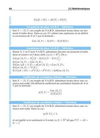 84 [1] Mathématiques 
E 
 
aX + bY 
 
= aE(X) + bE(Y) 
Covariance de deux V.A.R.D. – Définition 
Soit Z = (X, Y) un couple de V.A.R.D. admettant toutes deux un mo-ment 
d’ordre deux. Dans ce cas XY admet une espérance et on définit 
la covariance de X et Y par la formule : 
Cov (X, Y) = E(XY) − E(X)E(Y) 
Covariance de deux V.A.R.D. – Définition 
Soient X, Y et Z trois V.A.R.D. admettant chacune un moment d’ordre 
deux et soient a et b deux réels 
 
(a, b) ∈ R2 
. On a : 
1) Cov (X, Y) = E 
 
X − E(X) 
 
Y − E(Y) 
 
; 
2) Cov (X, Y) = Cov (Y, X) ; 
3) Cov (aX + Y, Z) = aCov (X, Z) + Cov (Y, Z) ; 
4) Cov (X, X) = V(X) ; 
5) V(aX + bY) = a2V(X) + b2V(Y) + 2abCov (X, Y). 
Coefficient de corrélation linéraire – Définition 
Soit Z = (X, Y) un couple de V.A.R.D. admettant toutes deux une va-riance 
non nulle. On définit le coefficient de corrélation linéaire de X et 
Y par la formule : 
ρ(X, Y) = 
Cov (X, Y) 
σ (X)σ (Y) 
Coefficient de corrélation linéaire – Théorème 
Soit Z = (X, Y) un couple de V.A.R.D. admettant toutes deux une va-riance 
non nulle. Dans ce cas : 
|ρ(X, Y)| ≤ 1, 
et on égalité si et seulement si il existe (a, b) ∈ R2 tel que P(Y = aX + 
b) = 1. 
 