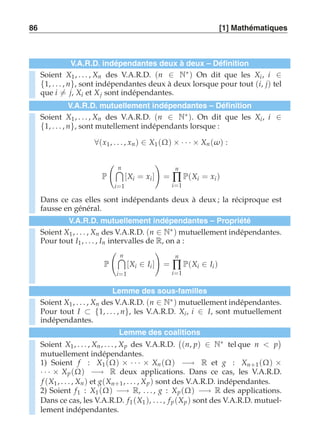 86 [1] Mathématiques 
V.A.R.D. indépendantes deux à deux – Définition 
Soient X1 , . . . , Xn des V.A.R.D. (n ∈ N∗) On dit que les Xi , i ∈ 
{1, . . . , n}, sont indépendantes deux à deux lorsque pour tout (i, j) tel 
que i-= j, Xi et Xj sont indépendantes. 
V.A.R.D. mutuellement indépendantes – Définition 
Soient X1 , . . . , Xn des V.A.R.D. (n ∈ N∗). On dit que les Xi , i ∈ 
{1, . . . , n}, sont mutellement indépendants lorsque : 
∀(x1, . . . , xn ) ∈ X1 (Ω) × · · · × Xn (ω) : 
P 
 
n 
i=1 
[Xi = xi ] 
! 
= 
n 
Π 
i=1 
P(Xi = xi ) 
Dans ce cas elles sont indépendants deux à deux ; la réciproque est 
fausse en général. 
V.A.R.D. mutuellement indépendantes – Propriété 
Soient X1 , . . . , Xn des V.A.R.D. (n ∈ N∗) mutuellement indépendantes. 
Pour tout I1, . . . , In intervalles de R, on a : 
P 
 
n 
i=1 
[Xi ∈ Ii ] 
! 
= 
n 
Π 
i=1 
P(Xi ∈ Ii ) 
Lemme des sous-familles 
Soient X1 , . . . , Xn des V.A.R.D. (n ∈ N∗) mutuellement indépendantes. 
Pour tout I ⊂ {1, . . . , n}, les V.A.R.D. Xi , i ∈ I, sont mutuellement 
indépendantes. 
Lemme des coalitions 
Soient X1 , . . . , Xn , . . . , Xp des V.A.R.D. 
 
(n, p) ∈ N∗ tel que n  p 
 
mutuellement indépendantes. 
1) Soient f : X1(Ω) × · · · × Xn (Ω) −→ R et g : Xn+1(Ω) × 
· · · × Xp (Ω) −→ R deux applications. Dans ce cas, les V.A.R.D. 
f (X1, . . . , Xn ) et g(Xn+1, . . . , Xp ) sont des V.A.R.D. indépendantes. 
2) Soient f1 : X1 (Ω) −→ R, . . . , g : Xp (Ω) −→ R des applications. 
Dans ce cas, les V.A.R.D. f1(X1 ), . . . , f p (Xp ) sont des V.A.R.D. mutuel-lement 
indépendantes. 
 