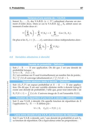 4. Probabilités 87 
Variance d’une somme de n V.A.R.D. 
Soient X1 , . . . , Xn des V.A.R.D. (n ∈ N∗) admettant chacune un mo-ment 
d’ordre deux. Dans ce cas la V.A.R.D. Σnk 
=1 Xk admet aussi un 
moment d’ordre deux et : 
V 
 
n 
Σ 
k=1 
Xk 
! 
= 
n 
Σ 
k=1 
V(Xk) + 2 Σ 
1≤i j≤n 
Cov (Xi , Xj ). 
De plus si les Xi , i ∈ {1, . . . , n}, sont deux à deux indépendantes alors : 
V 
 
n 
Σ 
k=1 
Xk 
! 
= 
n 
Σ 
k=1 
V(Xk ) 
4.6 Variables aléatoires à densité 
Densité de probabilité – Définition 
Soit f : R −→ R une application. On dit que f est une densité de 
probabilité lorsque : 
1) ∀x ∈ R, f (x) ≥ 0 ; 
2) f est continue sur R sauf éventuellement un nombre fini de points ; 
3) 
 +∞ 
−∞ f (t) dt converge (absolument) et 
 +∞ 
−∞ f (t) dt = 1. 
Variable aléatoire réelle à densité – Définition 
Soit (Ω, F, P) un espace probabilisé et X : Ω −→ R une applica-tion. 
On dit que X est une variable aléatoire réelle à densité lorsqu’il 
existe une densité  
de probabilité f telle que, pour tout intervalle I de 
R, P(X ∈ I) = 
I 
f (x) dx. L’univers image de X est l’ensemble X(Ω). 
Fonction de répartition d’une V.A.R. à densité – Définition 
Soit X une V.A.R. à densité. On appelle fonction de répartition de X 
l’application FX : R −→ R définie par : 
∀t ∈ R, FX (t) = P(X ≤ t) 
Liens entre densité d’une V.A.R. et sa fonction de répartition 
Soit X une V.A.R. à densité, soit f une densité de probabilité et soit FX 
sa fonction de répartition. On a équivalence entre les propositions : 
c Dunod. La photocopie non autorisée est un délit. 
 