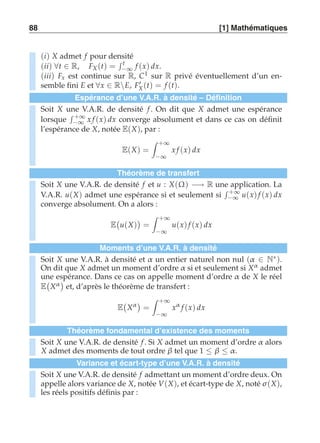 88 [1] Mathématiques 
(i) X admet f pour densité 
(ii) ∀t ∈ R, FX (t) = 
 t 
−∞ f (x) dx. 
(iii) Fx est continue sur R, C1 sur R privé éventuellement d’un en-semble 
fini E et ∀x ∈ RE, F′X (t) = f (t). 
Espérance d’une V.A.R. à densité – Définition 
Soit X une V.A.R. de densité f . On dit que X admet une espérance 
lorsque 
 +∞ 
−∞ x f (x) dx converge absolument et dans ce cas on définit 
l’espérance de X, notée E(X), par : 
E(X) = 
 +∞ 
−∞ 
x f (x) dx 
Théorème de transfert 
Soit X une V.A.R. de densité f et u : X(Ω) −→ R une application. La 
V.A.R. u(X) admet une espérance si et seulement si 
 +∞ 
−∞ u(x) f (x) dx 
converge absolument. On a alors : 
E 
 
u(X) 
 
= 
 +∞ 
−∞ 
u(x) f (x) dx 
Moments d’une V.A.R. à densité 
Soit X une V.A.R. à densité et α un entier naturel non nul (α ∈ N∗). 
On dit que X admet un moment d’ordre α si et seulement si Xα admet 
une espérance. Dans ce cas on appelle moment d’ordre α de X le réel 
E 
 
Xα 
 
et, d’après le théorème de transfert : 
E 
 
Xα  
= 
 +∞ 
−∞ 
xα f (x) dx 
Théorème fondamental d’existence des moments 
Soit X une V.A.R. de densité f . Si X admet un moment d’ordre α alors 
X admet des moments de tout ordre β tel que 1 ≤ β ≤ α. 
Variance et écart-type d’une V.A.R. à densité 
Soit X une V.A.R. de densité f admettant un moment d’ordre deux. On 
appelle alors variance de X, notée V(X), et écart-type de X, noté σ (X), 
les réels positifs définis par : 
 