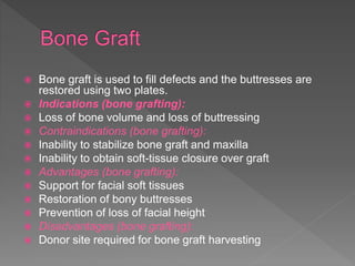  Bone graft is used to fill defects and the buttresses are
restored using two plates.
 Indications (bone grafting):
 Loss of bone volume and loss of buttressing
 Contraindications (bone grafting):
 Inability to stabilize bone graft and maxilla
 Inability to obtain soft-tissue closure over graft
 Advantages (bone grafting):
 Support for facial soft tissues
 Restoration of bony buttresses
 Prevention of loss of facial height
 Disadvantages (bone grafting):
 Donor site required for bone graft harvesting
 