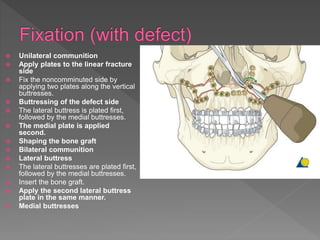  Unilateral communition
 Apply plates to the linear fracture
side
 Fix the noncomminuted side by
applying two plates along the vertical
buttresses.
 Buttressing of the defect side
 The lateral buttress is plated first,
followed by the medial buttresses.
 The medial plate is applied
second.
 Shaping the bone graft
 Bilateral communition
 Lateral buttress
 The lateral buttresses are plated first,
followed by the medial buttresses.
 Insert the bone graft.
 Apply the second lateral buttress
plate in the same manner.
 Medial buttresses
 
