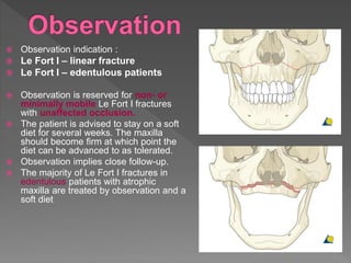  Observation indication :
 Le Fort I – linear fracture
 Le Fort I – edentulous patients
 Observation is reserved for non- or
minimally mobile Le Fort I fractures
with unaffected occlusion.
 The patient is advised to stay on a soft
diet for several weeks. The maxilla
should become firm at which point the
diet can be advanced to as tolerated.
 Observation implies close follow-up.
 The majority of Le Fort I fractures in
edentulous patients with atrophic
maxilla are treated by observation and a
soft diet
 