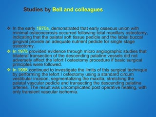 Studies by Bell and colleagues
 In the early 1970s, demonstrated that early osseous union with
minimal osteonecrosis occurred following total maxillary osteotomy,
indicating that the palatal soft tissue pedicle and the labial buccal
gingival provide an adequate nutrient pedicle for single stage
osteotomy.
 In 1975 provided evidence through micro angiographic studies that
bilateral transection of the descending palatine vessels did not
adversely affect the lefort I osteotomy procedure if basic surgical
principles were followed.
 In 1995 continued to investigate the limits of this surgical technique
by performing the lefort I osteotomy using a standard circum
vestibular incision, segmentalizing the maxilla, stretching the
palatal vascular pedicle and transecting the descending palatine
arteries. The result was uncomplicated post operative healing, with
only transient vascular ischemia.
 