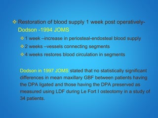  Restoration of blood supply 1 week post operatively-
Dodson -1994 JOMS
1 week –increase in periosteal-endosteal blood supply
2 weeks –vessels connecting segments
4 weeks restores blood circulation in segments
Dodson in 1997 JOMS stated that no statistically significant
differences in mean maxillary GBF between patients having
the DPA ligated and those having the DPA preserved as
measured using LDF during Le Fort I osteotomy in a study of
34 patients.
 