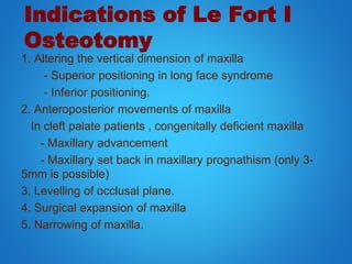 Indications of Le Fort I
Osteotomy
1. Altering the vertical dimension of maxilla
- Superior positioning in long face syndrome
- Inferior positioning.
2. Anteroposterior movements of maxilla
In cleft palate patients , congenitally deficient maxilla
- Maxillary advancement
- Maxillary set back in maxillary prognathism (only 3-
5mm is possible)
3. Levelling of occlusal plane.
4. Surgical expansion of maxilla
5. Narrowing of maxilla.
 